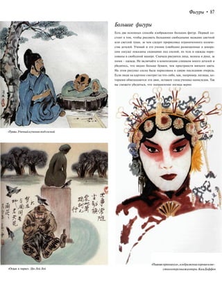 Фигуры • 87
Большие фигуры
«Тушь».Ученыйиученикподсосной
Есть два основных способа изображения больших фигур. Первый со-
стоит в том, чтобы рисовать большими свободными мазками цветной
или светлой туши, за чем следует прорисовка ограниченного количе-
ства деталей. Ученый и его ученик (свободно размещенные в декора-
ции сосуда) показаны сидящими под сосной, их тела и одежды нари-
сованы в свободной манере. Сначала рисуются лица, волосы и руки, за
ними - одежда. Не включайте в композицию слишком много деталей и
убедитесь, что видно больше бумаги, чем пространств мягкого цвета.
На этом рисунке сосна была нарисована в самую последнюю очередь.
Если люди на картине смотрят на что-либо, как, например, взгляды, ко-
торыми обмешшаются эти двое, оставьте глаза ученика напоследок. Так
вы сможете убедиться, что направление взгляда верно.
«Отдых в парке». Цю Лей Лей
«Пьянаяпринцесса»,изображениехорошоизве-
стногоперсонажаоперы.КимДаффея
 