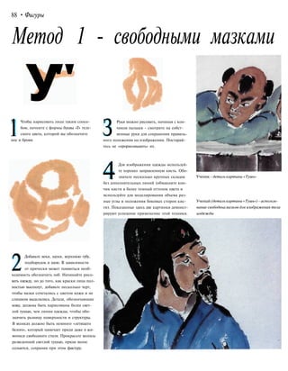 88 • Фигуры
Метод 1 - свободными мазками
У"
1
Чтобы нарисовать лицо таким спосо-
бом, начните с формы буквы «Т» теле-
сного цвета, которой вы обозначите
нос и брови.
2
Добавьте веки, щеки, верхнюю губу,
подбородок и шею. В зависимости
от прически может появиться необ-
ходимость обозначить лоб. Начинайте рисо-
вать одежду, но до того, как краски лица пол-
ностью высохнут, добавьте несколько черт,
чтобы мазки сочетались с цветом кожи и не
слишком выделялись. Детали, обозначающие
кожу, должны быть нарисованы более свет-
лой тушью, чем линии одежды, чтобы обо-
значить разницу поверхности и структуры.
В волосах должно быть немного «летящего
белого», который намечает пряди даже в жи-
вописи свободного стиля. Прокрасьте волосы
разведенной светлой тушью, пряди волос
сольются, сохранив при этом фактуру.
З
Руки можно рисовать, начиная с кон-
чиков пальцев - смотрите на собст-
венные руки для сохранения правиль-
ного положения на изображении. Постарай-
тесь не «прорисовывать» их.
4
Для изображения одежды используй-
те хорошо заправленную кисть. Обо-
значьте несколько крупных складок
без дополнительных линий (обмакните кон-
чик кисти в более темный оттенок цвета и
используйте для моделирования объема раз-
ные углы и положения боковых сторон кис-
ти). Показанные здесь две картинки демонст-
рируют успешное применение этой техники.
Ученик - деталь картины «Тушь»
Ученый (деталь картины «Тушь») - использо-
вание свободньамазков для изображения тела
иодежды
 