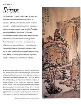 92 • Пейзаж
Пейзаж
При упоминании о китайских пейзажах большинству
людей представляются вздымающиеся пики гор
и высокие водопады. Это представление не ошибочно,
поскольку в китайском языке письменное обозначение
пейзажасостоитиззнаков«горы» и«воды».География
и топография Китая вдохновляла художников,
каллиграфов и поэтов в течение веков. Именно величие
естественных пейзажей покоряло их воображение.
Многие придворные чиновники в Китае оставляли
общественную жизнь иудалялись в тишину деревни,
где проводили время за живописью, стихосложением
или философскими беседами со своими единомышленни-
ками. Ихмир был весьма фантастичен и, безусловно,
обладал определенными неприятными чертами.
Во времена Конфуция утверждалось, что существует пять чистых цве-
тов - красный, желтый, сине-зеленый, черный и белый. Конфуций носил
одежду только черного, белого или желтого цвета. Позднее из этих стро-
гих предписаний ученые и художники сделали вывод, что и в живописи
следует использовать как можно меньше цвета. Цвет играл меньшую
роль еще и потому, что для приготовления красочных пигментов ис-
пользовался ручной труд, и не хватало слуг, которых можно было при-
влечь к этой работе. С этого времени «пять цветов туши» приобрели
большое значение. В моде были даже минеральные и растительные кра-
ски - с конца периода правления Тан до начала периода правления Мин.
Все это привело также к появлению «туши и светлой краски» в классиче-
ской пейзажной живописи. Только эти великолепно изображенные сце-
ны могут передать, что именно хотел сказать художник Китайцы еще в
VIII веке знали о перспективе (о которой не было широко известно на
Западе вплоть до XV века) и при этом совершенно игнорировали ее.
Прекрасныйпейзажвклассическомстиле.ЯМинь
 