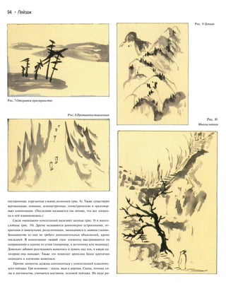 94 • Пейзаж
Рис. 9 Цепная
Рис.7 Открытое пространство
Рис.8Противопоставленная
поставленная, изрезанная узкими долинами (рис. 8). Также существуют
вертикальные, ломаные, асимметричные, геометрические и «разговор-
ные» композиции. (Последняя называется так потому, что все элемен-
ты в ней взаимосвязаны.)
Среди «маленьких» композиций выделяют цепные (рис. 9) и много-
слойные (рис. 10). Другие называются равномерно устроенными, от-
крытыми и замкнутыми, разделенными, змеящимися и «живым глазом».
Большинство из них не требует дополнительных объяснений, кроме
последней. В композиции «живой глаз» элементы выстраиваются по
направлению к одному из углов (например, к источнику или водопаду).
Довольно забавно разглядывать живопись и думать над тем, в какую ка-
тегорию она попадает. Также это помогает зрителям более критично
подходить к изучению живописи.
Прочие элементы должны соотноситься с композицией классичес-
кого пейзажа. Три основных - скалы, вода и деревья. Скалы, полные си-
лы и достоинства, считаются костяком, основой пейзажа. Их надо ри-
Рис. 10
Многослойная
 