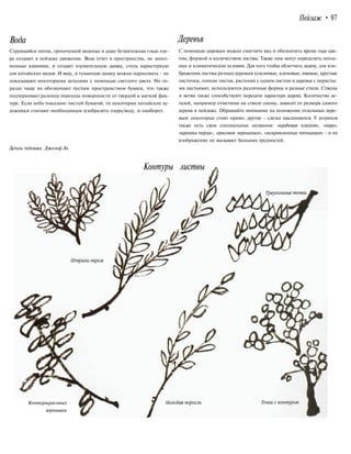Пейзаж • 97
Вода Деревья
Струящийся поток, грохочущий водопад и даже безмятежная гладь озе-
ра создают в пейзаже движение. Вода течет в пространства, не запол-
ненные камнями, и создает изумительную дымку, столь характерную
для китайских видов. И воду, и туманную дымку можно нарисовать - их
показывают некоторыми деталями с помощью светлого цвета. Но го-
раздо чаще их обозначают пустым пространством бумаги, что также
подчеркивает разницу перехода поверхности от твердой к мягкой фак-
туре. Если небо показано чистой бумагой, то некоторые китайские ху-
дожники считают необходимым изобразить озеро/воду, и наоборот.
С помощью деревьев можно смягчить вид и обозначить время года цве-
том, формой и количеством листвы. Также они могут определять погод-
ные и климатические условия. Для того чтобы облегчить задачу, для изо-
бражения листвы разных деревьев (сосновые, кленовые, ивовые, круглые
листочки, тонкие листья, растения с одним листом и деревья с перисты-
ми листьями), используются различные формы и разные стили. Стволы
и ветви также способствуют передаче характера дерева. Количество де-
талей, например отметины на стволе сосны, зависит от размера самого
дерева в пейзаже. Обращайте внимание на положение отдельных дере-
вьев: некоторые стоят прямо, другие - слегка наклоняются. У штрихов
также есть свои специальные названия: «крабовая клешня», «перо»,
«крошка перца», «рисовое зернышко», «искривленные пятнышки» - и их
изображение не вызывает больших трудностей.
Деталь пейзажа. Джозеф Ло
Контуры листвы
Контурырисовых
зернышек
 
