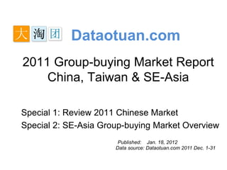 Dataotuan.com
2011 Group-buying Market Report
    China, Taiwan & SE-Asia

Special 1: Review 2011 Chinese Market
Special 2: SE-Asia Group-buying Market Overview
                       Published: Jan. 18, 2012
                      Data source: Dataotuan.com 2011 Dec. 1-31
 