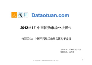 Dataotuan.com

2012 1月中国团购市场分析报告
2012年1


特别关注：中国不同地区最热卖团购子分类



                                                   发布时间：2012年2月21日
                                                   数据来源：大淘团



    © Dataotuan - blog.dataotuan.com – Jan. 2012                     1
 