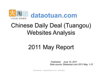 dataotuan.com
Chinese Daily Deal (Tuangou)
     Websites Analysis

      2011 May Report

                              Published: June 15, 2011
                             Data source: Dataotuan.com 2011 May. 1-31

       © Dataotuan - blog.dataotuan.com – May 2011
 