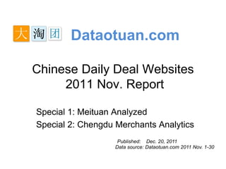 Dataotuan.com

Chinese Daily Deal Websites
     2011 Nov. Report

Special 1: Meituan Analyzed
Special 2: Chengdu Merchants Analytics
                    Published: Dec. 20, 2011
                   Data source: Dataotuan.com 2011 Nov. 1-30
 