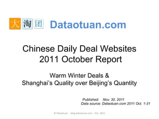 Dataotuan.com

Chinese Daily Deal Websites
    2011 October Report
         Warm Winter Deals &
Shanghai’s Quality over Beijing’s Quantity

                                   Published: Nov. 30, 2011
                                  Data source: Dataotuan.com 2011 Oct. 1-31

           © Dataotuan - blog.dataotuan.com – Oct. 2011
 