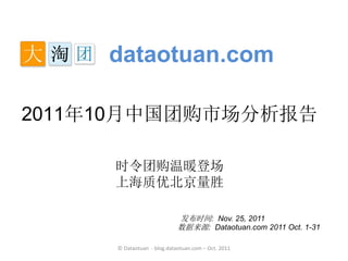 dataotuan.com

2011年10月中国团购市场分析报告

     时令团购温暖登场
     上海质优北京量胜

                            发布时间: Nov. 25, 2011
                            数据来源: Dataotuan.com 2011 Oct. 1-31

     © Dataotuan - blog.dataotuan.com – Oct. 2011
 