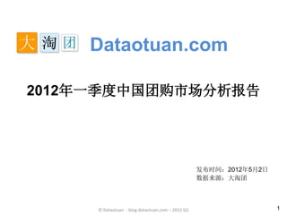 Dataotuan.com

2012年一季度中国团购市场分析报告




                                                  发布时间：2012年5月2日
                                                  数据来源：大淘团



     © Dataotuan - blog.dataotuan.com – 2012 Q1                    1
 