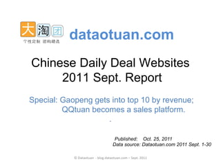 dataotuan.com
Chinese Daily Deal Websites
     2011 Sept. Report
Special: Gaopeng gets into top 10 by revenue;
         QQtuan becomes a sales platform.
                     .

                                    Published: Oct. 25, 2011
                                   Data source: Dataotuan.com 2011 Sept. 1-30

            © Dataotuan - blog.dataotuan.com – Sept. 2011
 