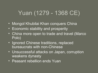 Yuan (1279 - 1368 CE) Mongol Khubilai Khan conquers China Economic stability and prosperity China more open to trade and travel (Marco Polo) Ignored Chinese traditions, replaced bureaucrats with non-Chinese Unsuccessful attacks on Japan, corruption weakens dynasty Peasant rebellion ends Yuan 