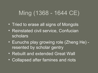 Ming (1368 - 1644 CE) Tried to erase all signs of Mongols Reinstated civil service, Confucian scholars Eunuchs play growing role (Zheng He) - resented by scholar gentry Rebuilt and extended Great Wall Collapsed after famines and riots 