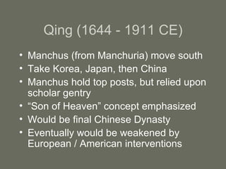 Qing (1644 - 1911 CE) Manchus (from Manchuria) move south Take Korea, Japan, then China Manchus hold top posts, but relied upon scholar gentry “ Son of Heaven” concept emphasized Would be final Chinese Dynasty Eventually would be weakened by European / American interventions 