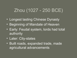 Zhou (1027 - 250 BCE) Longest lasting Chinese Dynasty Beginning of Mandate of Heaven Early: Feudal system, lords had total authority Later: City-states Built roads, expanded trade, made agricultural advancements 