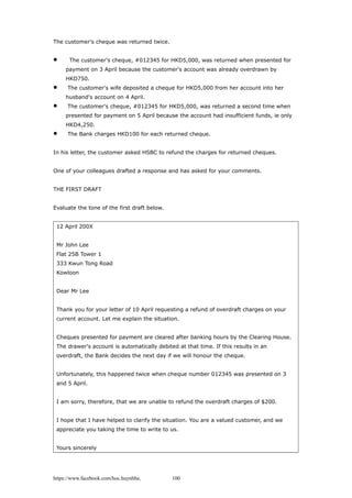 The customer's cheque was returned twice.
 The customer's cheque, #012345 for HKD5,000, was returned when presented for
payment on 3 April because the customer's account was already overdrawn by
HKD750.
 The customer's wife deposited a cheque for HKD5,000 from her account into her
husband's account on 4 April.
 The customer's cheque, #012345 for HKD5,000, was returned a second time when
presented for payment on 5 April because the account had insufficient funds, ie only
HKD4,250.
 The Bank charges HKD100 for each returned cheque.
In his letter, the customer asked HSBC to refund the charges for returned cheques.
One of your colleagues drafted a response and has asked for your comments.
THE FIRST DRAFT
Evaluate the tone of the first draft below.
12 April 200X
Mr John Lee
Flat 25B Tower 1
333 Kwun Tong Road
Kowloon
Dear Mr Lee
Thank you for your letter of 10 April requesting a refund of overdraft charges on your
current account. Let me explain the situation.
Cheques presented for payment are cleared after banking hours by the Clearing House.
The drawer's account is automatically debited at that time. If this results in an
overdraft, the Bank decides the next day if we will honour the cheque.
Unfortunately, this happened twice when cheque number 012345 was presented on 3
and 5 April.
I am sorry, therefore, that we are unable to refund the overdraft charges of $200.
I hope that I have helped to clarify the situation. You are a valued customer, and we
appreciate you taking the time to write to us.
Yours sincerely
https://www.facebook.com/hoc.huynhba 100
 