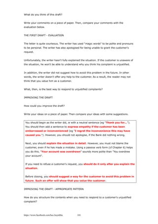 What do you think of this draft?
Write your comments on a piece of paper. Then, compare your comments with the
evaluation below.
THE FIRST DRAFT - EVALUATION
The letter is quite courteous. The writer has used "magic words" to be polite and pronouns
to be personal. The writer has also apologised for being unable to grant the customer's
request.
Unfortunately, the writer hasn't fully explained the situation. If the customer is unaware of
the situation, he won't be able to understand why you think his complaint is unjustified.
In addition, the writer did not suggest how to avoid this problem in the future. In other
words, the writer doesn't offer any help to the customer. As a result, the reader may not
think that you value him as a customer.
What, then, is the best way to respond to unjustified complaints?
IMPROVING THE DRAFT
How could you improve the draft?
Write your ideas on a piece of paper. Then compare your ideas with some suggestions.
You should begin as the writer did, ie with a neutral sentence (eg "Thank you for...").
You should then add a sentence to express empathy if the customer has been
embarrassed or inconvenienced (eg "I regret the inconvenience this may have
caused you."). However, you should not apologise, if the Bank did nothing wrong.
Next, you should explain the situation in detail. However, you must not blame the
customer, even if he has made a mistake. Using a passive verb form (cf Chapter 6) helps
you do this. "Your account was overdrawn" sounds more polite than "You overdrew
your account".
If you need to refuse a customer's request, you should do it only after you explain the
situation.
Before closing, you should suggest a way for the customer to avoid this problem in
future. Such an offer will show that you value the customer.
IMPROVING THE DRAFT - APPROPRIATE PATTERN
How do you structure the contents when you need to respond to a customer's unjustified
complaint?
https://www.facebook.com/hoc.huynhba 101
 