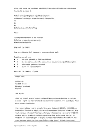In the table below, the pattern for responding to an unjustified complaint is incomplete.
You need to complete it.
Pattern for responding to an unjustified complaint
1) Pleasant introduction, empathising with the customer
2)
3)
4)
5) Polite close, with offer of help
Keys:
2) Complete explanation of the situation
3) Refusal of request or compensation
4) Advice or suggestion
REVISING THE DRAFT
Now try revising the draft prepared by a member of your staff.
To do this, you will need
 l the draft prepared by your staff member
 l the appropriate pattern for responding to a customer's unjustified complaint
 l information about the complaint
 l a pen and a piece of paper.
REVISING THE DRAFT – EXAMPLE
12 April 200X
Mr John Lee
Flat 25 B Tower 1
333 Kwun Tong Road
Kowloon
Dear Mr Lee
Thank you for your letter of 10 April requesting a refund of charges made for returned
cheques. I regret any inconvenience these returned cheques may have caused you. Please
let me explain the situation.
I have examined your records carefully. When your cheque #012345 for HKD5,000 was
presented for payment on 3 April, your account was already overdrawn by HKD750. As a
result, we could not accept the cheque. After your wife deposited a cheque for HKD5,000
into your account on 4 April, the balance was HKD4,250. When cheque #012345 for
HKD5,000 was presented again on 5 April, your account still had insufficient funds. As a
result, we could not accept the cheque. In both cases, we only debited the minimum
https://www.facebook.com/hoc.huynhba 102
 