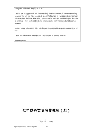 charge for a returned cheque, HKD100.
I would like to suggest that you consider using either our internet or telephone banking
services. You can use these services to check the balances in your accounts and transfer
funds between accounts. As a result, you can ensure sufficient balances in your accounts
at all times. I have enclosed brochures which describe both the internet and telephone
services.
Mr Lee, please call me on 2398-2398. I would be delighted to arrange these services for
you.
I hope this information is helpful and I look forward to hearing from you.
Yours sincerely
汇丰商务英语写作教程（31）
[ 2007-06-21 11:40 ]
https://www.facebook.com/hoc.huynhba 103
 
