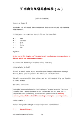 汇丰商务英语写作教程（32）
[ 2007-06-25 10:06 ]
Welcome to Chapter 8.
In Chapters 2-6, you learned the first four stages of the Writing Process: Plan, Organise,
Draft and Revise.
In this chapter, you are going to learn the fifth and final stage: Edit.
 l Plan
 l Organise
 l Draft
 l Revise
 l Edit
Objectives
By the end of this chapter you'll be able to edit your business correspondence so
that the words and sentences are correct.
You will also edit the letter you have been writing to Mr Perry.
Editing: Why Do We Do It?
You may be tired of looking at your document by the time you have finished revising it.
However, it's not quite ready to send. You still have to edit the document.
Take a few moments to think about editing... and why it is important. Write your thoughts
on a piece of paper.
Why editing is important:
Editing (or proof reading) puts the "finishing touches" on your document. Everything
you write gives a lasting impression of your company and you as a writer. So, it's
important to check your spelling, punctuation and grammar carefully. Missing
commas, misspelled words and inaccurate grammar give a poor impression.
Editing: How Do It
The four strategies for editing business correspondence are listed below.
 l Use a dictionary
https://www.facebook.com/hoc.huynhba 106
 