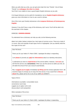 When you edit what you write, you can get some help from two "friends". One of these
"friends" is a colleague; the other is a book.
You'll find it very helpful to have a good English-English dictionary as you edit.
A bi-lingual dictionary can be useful for translations, but an English-English dictionary
gives you more information on how to use a word or phrase.
One of the more user-friendly dictionaries is the Longman Dictionary of Contemporary
English.
However, if you don't have a copy of this dictionary, don't worry! You'll still be able to do
the exercises in this chapter.
EXERCISE: COMMON ERRORS
To understand how a dictionary can help you edit, do the following exercise.
Albert Hui's letter (below) contains four main types of common errors. There are a total of
11 errors. Only one example of each type of error is highlighted. Can you identify what the
four types of error are?
Dear Ms Brown
Thank you for your letter of 1 March 200X. I apologise the delay in responding.
I am please to provide you with the informations about our standing instructions.
I understand you have no experiences of this service before. However, I am sure you
will find this service very convenience. When you use this service to settle your bill, we
will debit the amount from your account automatically.
May I suggest you to apply immediately by filling out the enclose application form. We
would be happy to arrange you to enjoy this free service. If you would like to discuss
about this, please call to me or any of our staffs on 23446577.
Types of Error:
informations=countable / uncountable nouns
convenience=word class
suggest you to apply=verb+verb
discuss about=verb+preposition
Other examples of the errors:
Dear Ms Brown
Thank you for your letter of 1 March 200X. I apologise the delay in responding.
https://www.facebook.com/hoc.huynhba 108
 