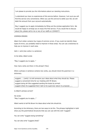 I am please to provide you the informations about our standing instructions.
I understand you have no experiences of this service before. However, I am sure you will
find this service very convenience. When you use this service to settle your bill, we will
debit the amount from your account automatically.
May I suggest you to apply immediately by filling out the enclose application form. We
would be happy to arrange you to enjoy this free service. If you would like to discuss
about this, please call to me or any of our staffs on 23446577.
COMMON ERRORS
Albert Hui's letter contains four types of common errors. If you could not identify these
types of errors, you probably need to improve in those areas. You can use a dictionary to
help you to improve in each area.
Verb + verb (two verbs in a sentence)
In his letter, Albert wrote
"May I suggest you to apply…"
How many verbs are there in this phrase? (Two)
When a phrase or sentence contains two verbs, you should check the grammar in a
dictionary.
suggest......(verb) 1 to tell someone your ideas about what they should do: Please
suggest a convenient time for our meeting with Mr Brown.
suggest doing sth She suggested sending the books by airmail.
suggest (that) He suggested that I talk to his supervisor about my proposal......
Is Albert's phrase correct?
He wrote:
"May I suggest you to apply..."
Albert wants to tell Ms Brown his ideas about what she should do.
According to the dictionary, there are two ways to do this. The phrases highlighted in bold
show you the grammatical structures that you can use with the verb "suggest".
You can write "suggest doing something"
You can also write "suggest (that)"
https://www.facebook.com/hoc.huynhba 109
 