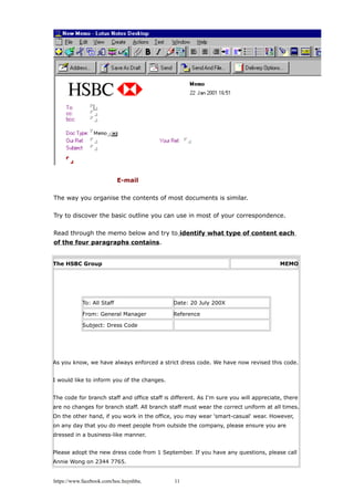 E-mail
The way you organise the contents of most documents is similar.
Try to discover the basic outline you can use in most of your correspondence.
Read through the memo below and try to identify what type of content each
of the four paragraphs contains.
The HSBC Group MEMO
To: All Staff Date: 20 July 200X
From: General Manager Reference
Subject: Dress Code
As you know, we have always enforced a strict dress code. We have now revised this code.
I would like to inform you of the changes.
The code for branch staff and office staff is different. As I'm sure you will appreciate, there
are no changes for branch staff. All branch staff must wear the correct uniform at all times.
On the other hand, if you work in the office, you may wear 'smart-casual' wear. However,
on any day that you do meet people from outside the company, please ensure you are
dressed in a business-like manner.
Please adopt the new dress code from 1 September. If you have any questions, please call
Annie Wong on 2344 7765.
https://www.facebook.com/hoc.huynhba 11
 