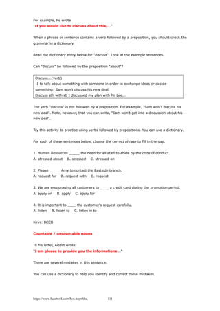 For example, he wrote
"If you would like to discuss about this,..."
When a phrase or sentence contains a verb followed by a preposition, you should check the
grammar in a dictionary.
Read the dictionary entry below for "discuss". Look at the example sentences.
Can "discuss" be followed by the preposition "about"?
Discuss...(verb)
1 to talk about something with someone in order to exchange ideas or decide
something: Sam won't discuss his new deal.
Discuss sth with sb I discussed my plan with Mr Lee...
The verb "discuss" is not followed by a preposition. For example, "Sam won't discuss his
new deal". Note, however, that you can write, "Sam won't get into a discussion about his
new deal".
Try this activity to practise using verbs followed by prepositions. You can use a dictionary.
For each of these sentences below, choose the correct phrase to fill in the gap.
1. Human Resources _____ the need for all staff to abide by the code of conduct.
A. stressed about B. stressed C. stressed on
2. Please _____ Amy to contact the Eastside branch.
A. request for B. request with C. request
3. We are encouraging all customers to ____ a credit card during the promotion period.
A. apply on B. apply C. apply for
4. It is important to ____ the customer's request carefully.
A. listen B. listen to C. listen in to
Keys: BCCB
Countable / uncountable nouns
In his letter, Albert wrote:
"I am please to provide you the informations..."
There are several mistakes in this sentence.
You can use a dictionary to help you identify and correct these mistakes.
https://www.facebook.com/hoc.huynhba 111
 