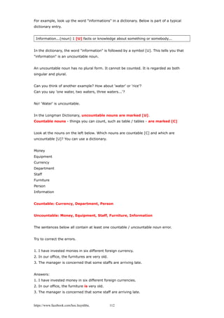 For example, look up the word "informations" in a dictionary. Below is part of a typical
dictionary entry.
Information...(noun) 1 [U] facts or knowledge about something or somebody...
In the dictionary, the word "information" is followed by a symbol [U]. This tells you that
"information" is an uncountable noun.
An uncountable noun has no plural form. It cannot be counted. It is regarded as both
singular and plural.
Can you think of another example? How about 'water' or 'rice'?
Can you say 'one water, two waters, three waters...'?
No! 'Water' is uncountable.
In the Longman Dictionary, uncountable nouns are marked [U].
Countable nouns - things you can count, such as table / tables - are marked [C]
Look at the nouns on the left below. Which nouns are countable [C] and which are
uncountable [U]? You can use a dictionary.
Money
Equipment
Currency
Department
Staff
Furniture
Person
Information
Countable: Currency, Department, Person
Uncountable: Money, Equipment, Staff, Furniture, Information
The sentences below all contain at least one countable / uncountable noun error.
Try to correct the errors.
1. I have invested monies in six different foreign currency.
2. In our office, the furnitures are very old.
3. The manager is concerned that some staffs are arriving late.
Answers:
1. I have invested money in six different foreign currencies.
2. In our office, the furniture is very old.
3. The manager is concerned that some staff are arriving late.
https://www.facebook.com/hoc.huynhba 112
 