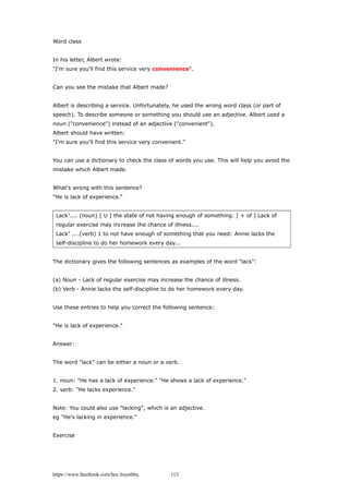 Word class
In his letter, Albert wrote:
"I'm sure you'll find this service very convenience".
Can you see the mistake that Albert made?
Albert is describing a service. Unfortunately, he used the wrong word class (or part of
speech). To describe someone or something you should use an adjective. Albert used a
noun ("convenience") instead of an adjective ("convenient").
Albert should have written:
"I'm sure you'll find this service very convenient."
You can use a dictionary to check the class of words you use. This will help you avoid the
mistake which Albert made.
What's wrong with this sentence?
"He is lack of experience."
Lack1
.... (noun) [ U ] the state of not having enough of something: [ + of ] Lack of
regular exercise may increase the chance of illness....
Lack2
....(verb) 1 to not have enough of something that you need: Annie lacks the
self-discipline to do her homework every day...
The dictionary gives the following sentences as examples of the word "lack":
(a) Noun - Lack of regular exercise may increase the chance of illness.
(b) Verb - Annie lacks the self-discipline to do her homework every day.
Use these entries to help you correct the following sentence:
"He is lack of experience."
Answer:
The word "lack" can be either a noun or a verb.
1. noun: "He has a lack of experience." "He shows a lack of experience."
2. verb: "He lacks experience."
Note: You could also use "lacking", which is an adjective.
eg "He's lacking in experience."
Exercise
https://www.facebook.com/hoc.huynhba 113
 