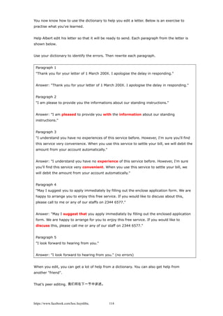 You now know how to use the dictionary to help you edit a letter. Below is an exercise to
practise what you've learned.
Help Albert edit his letter so that it will be ready to send. Each paragraph from the letter is
shown below.
Use your dictionary to identify the errors. Then rewrite each paragraph.
Paragraph 1
"Thank you for your letter of 1 March 200X. I apologise the delay in responding."
Answer: "Thank you for your letter of 1 March 200X. I apologise the delay in responding."
Paragraph 2
"I am please to provide you the informations about our standing instructions."
Answer: "I am pleased to provide you with the information about our standing
instructions."
Paragraph 3
"I understand you have no experiences of this service before. However, I'm sure you'll find
this service very convenience. When you use this service to settle your bill, we will debit the
amount from your account automatically."
Answer: "I understand you have no experience of this service before. However, I'm sure
you'll find this service very convenient. When you use this service to settle your bill, we
will debit the amount from your account automatically."
Paragraph 4
"May I suggest you to apply immediately by filling out the enclose application form. We are
happy to arrange you to enjoy this free service. If you would like to discuss about this,
please call to me or any of our staffs on 2344 6577."
Answer: "May I suggest that you apply immediately by filling out the enclosed application
form. We are happy to arrange for you to enjoy this free service. If you would like to
discuss this, please call me or any of our staff on 2344 6577."
Paragraph 5
"I look forward to hearing from you."
Answer: "I look forward to hearing from you." (no errors)
When you edit, you can get a lot of help from a dictionary. You can also get help from
another "friend".
That’s peer editing. 我们将在下一节中讲述。
https://www.facebook.com/hoc.huynhba 114
 