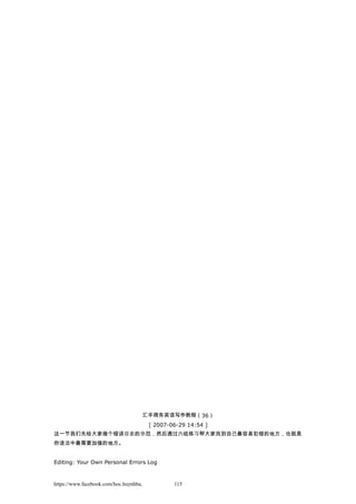 汇丰商务英语写作教程（36）
[ 2007-06-29 14:54 ]
这一节我们先给大家做个错误日志的示范，然后通过六组练习帮大家找到自己最容易犯错的地方，也就是
你语法中最需要加强的地方。
Editing: Your Own Personal Errors Log
https://www.facebook.com/hoc.huynhba 115
 