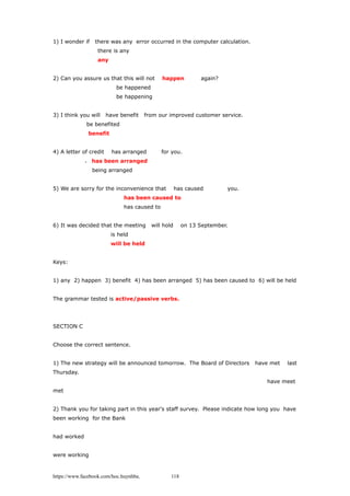 1) I wonder if there was any error occurred in the computer calculation.
there is any
any
2) Can you assure us that this will not happen again?
be happened
be happening
3) I think you will have benefit from our improved customer service.
be benefited
benefit
4) A letter of credit has arranged for you.
、 has been arranged
being arranged
5) We are sorry for the inconvenience that has caused you.
has been caused to
has caused to
6) It was decided that the meeting will hold on 13 September.
is held
will be held
Keys:
1) any 2) happen 3) benefit 4) has been arranged 5) has been caused to 6) will be held
The grammar tested is active/passive verbs.
SECTION C
Choose the correct sentence.
1) The new strategy will be announced tomorrow. The Board of Directors have met last
Thursday.
have meet
met
2) Thank you for taking part in this year's staff survey. Please indicate how long you have
been working for the Bank
had worked
were working
https://www.facebook.com/hoc.huynhba 118
 