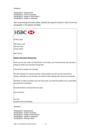 Answers:
Paragraph1: background
Paragraph2: writer’s purpose
Paragraph3: reader’s information
Paragraph4: reader’s response
Now read through the letter below. Identify the type of content in each of the five
paragraphs in the spaces provided.
29 May 200X
34D Scenic Lane
Discovery Bay
Lantau Island
Dear Ms Hui
Classic Visa Card: Annual Fee
Thank you for your letter of 5 November. In the letter, you mentioned that you had sent a
cheque to settle your Visa Card Annual Fee.
I would like to explain the situation.
We have checked our records carefully. Unfortunately, we have not yet received the
cheque, although we are normally very efficient when dealing with incoming remittances.
Therefore, to help us prepare your new Visa Card, we would be grateful if you could settle
the payment immediately.
We look forward to hearing from you soon.
Yours sincerely
Lily Tam
Customer Service Manager.
Answers:
Paragraph1: background
Paragraph2: writer’s purpose
Paragraph3: reader’s information
Paragraph4: reader’s response
Paragraph5: closing marks
https://www.facebook.com/hoc.huynhba 12
 