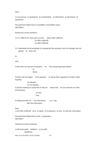 Keys:
1) occurrences 2) experience 3) concentration 4) information 5) permission 6)
equipment
The grammar tested here is countable/ uncountable nouns.
SECTION E
Choose the correct sentence.
1) H.J. Wells & Co. have sent us a bill about HKD 4,999.00.
for HKD 4,999.00.
on HKD 4,999.00.
2) I submitted formal proposals to computerise the accounts, but the manager has not
agreed on them yet.
to
with
3) We have not had any complaints on the revised appraisal system.
of
about
4) Gerry did not regret of his decision to refuse their requests for further credit
facilities.
his decision
for his decision
5) At the meeting we would like to discuss about how we can improve our work
environment.
on how
how
6) Please provide me the information by 1 July.
with the information
Keys:
1) for HKD 4,999.00 2) to 3) about 4) his decision 5) how 6) with the information
The grammar tested here is verb + preposition.
SECTION F
Choose the correct sentence.
1) We have great confident in our staff.
confidence
https://www.facebook.com/hoc.huynhba 120
 