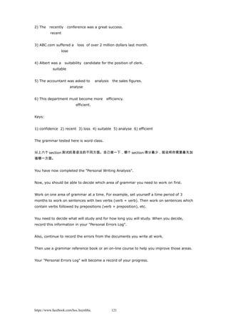 2) The recently conference was a great success.
recent
3) ABC.com suffered a loss of over 2 million dollars last month.
lose
4) Albert was a suitability candidate for the position of clerk.
suitable
5) The accountant was asked to analysis the sales figures.
analyse
6) This department must become more efficiency.
efficient.
Keys:
1) confidence 2) recent 3) loss 4) suitable 5) analyse 6) efficient
The grammar tested here is word class.
以上六个 section 测试的是语法的不同方面。自己做一下，哪个 section 得分最少，就说明你需要最先加
强哪一方面。
You have now completed the "Personal Writing Analysis".
Now, you should be able to decide which area of grammar you need to work on first.
Work on one area of grammar at a time. For example, set yourself a time period of 3
months to work on sentences with two verbs (verb + verb). Then work on sentences which
contain verbs followed by prepositions (verb + preposition), etc.
You need to decide what will study and for how long you will study. When you decide,
record this information in your "Personal Errors Log".
Also, continue to record the errors from the documents you write at work.
Then use a grammar reference book or an on-line course to help you improve those areas.
Your "Personal Errors Log" will become a record of your progress.
https://www.facebook.com/hoc.huynhba 121
 