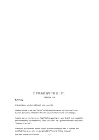 汇丰商务英语写作教程（37）
[ 2007-07-02 10:42 ]
Summary
In this chapter, you learned to edit what you write.
You learned how to use two "friends" to help you identify and correct errors in your
business documents. These two "friends" are your dictionary and your colleague.
You also learned how to use two "tools" to help you improve your English (and reduce the
amount of editing you need to do). These two "tools" are a grammar reference book and a
"Personal Errors Log".
In addition, you identified specific English grammar points you need to improve. You
identified these areas after you completed the "Personal Writing Analysis".
https://www.facebook.com/hoc.huynhba 122
 