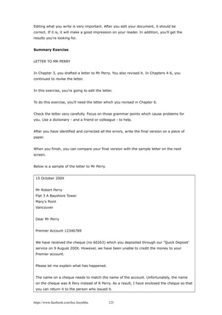 Editing what you write is very important. After you edit your document, it should be
correct. If it is, it will make a good impression on your reader. In addition, you'll get the
results you're looking for.
Summary Exercise
LETTER TO MR PERRY
In Chapter 3, you drafted a letter to Mr Perry. You also revised it. In Chapters 4-6, you
continued to revise the letter.
In this exercise, you're going to edit the letter.
To do this exercise, you'll need the letter which you revised in Chapter 6.
Check the letter very carefully. Focus on those grammar points which cause problems for
you. Use a dictionary - and a friend or colleague - to help.
After you have identified and corrected all the errors, write the final version on a piece of
paper.
When you finish, you can compare your final version with the sample letter on the next
screen.
Below is a sample of the letter to Mr Perry.
15 October 200X
Mr Robert Perry
Flat 3 A Bayshore Tower
Mary's Point
Vancouver
Dear Mr Perry
Premier Account 12346789
We have received the cheque (no 60263) which you deposited through our "Quick Deposit'
service on 9 August 200X. However, we have been unable to credit the money to your
Premier account.
Please let me explain what has happened.
The name on a cheque needs to match the name of the account. Unfortunately, the name
on the cheque was R Pery instead of R Perry. As a result, I have enclosed the cheque so that
you can return it to the person who issued it.
https://www.facebook.com/hoc.huynhba 123
 