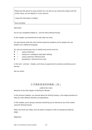 Please ask that person to issue another one. As soon as we receive the cheque with the
correct name, we can deposit it in your account.
I hope this information is helpful.
Yours sincerely
Well Done!
You've now completed Chapter 8... and the entire Writing Process.
In this chapter, you learned how to edit what you write.
You also learned what the most common grammar problems are for people who use
English as an additional language.
So, now you should know how to identify and correct errors by
 l using a dictionary
 l relying on a colleague's help (peer editing)
 l using a grammar reference book
 l developing a "Personal Errors Log".
In the next - and last - chapter, you'll have an opportunity to practise everything you've
learned.
See you there!
汇丰商务英语写作教程（38）
[ 2007-07-03 13:36 ]
Welcome to the final chapter of Writing For Results!
In the previous chapters, you learned about the Writing Process, a five-stage procedure to
help you write effective business correspondence.
In this chapter, you're going to practise everything you've learned as you write a letter
using the Writing Process.
When you finish your letter, you'll be able to compare it with an example provided by
HSBC.
Objectives
https://www.facebook.com/hoc.huynhba 124
 