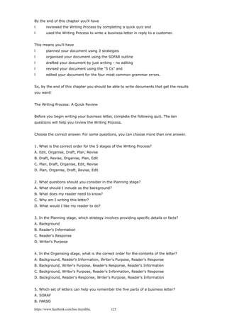 By the end of this chapter you'll have
l reviewed the Writing Process by completing a quick quiz and
l used the Writing Process to write a business letter in reply to a customer.
This means you'll have
l planned your document using 3 strategies
l organised your document using the SOFAR outline
l drafted your document by just writing - no editing
l revised your document using the "5 Cs" and
l edited your document for the four most common grammar errors.
So, by the end of this chapter you should be able to write documents that get the results
you want!
The Writing Process: A Quick Review
Before you begin writing your business letter, complete the following quiz. The ten
questions will help you review the Writing Process.
Choose the correct answer. For some questions, you can choose more than one answer.
1. What is the correct order for the 5 stages of the Writing Process?
A. Edit, Organise, Draft, Plan, Revise
B. Draft, Revise, Organise, Plan, Edit
C. Plan, Draft, Organise, Edit, Revise
D. Plan, Organise, Draft, Revise, Edit
2. What questions should you consider in the Planning stage?
A. What should I include as the background?
B. What does my reader need to know?
C. Why am I writing this letter?
D. What would I like my reader to do?
3. In the Planning stage, which strategy involves providing specific details or facts?
A. Background
B. Reader's Information
C. Reader's Response
D. Writer's Purpose
4. In the Organising stage, what is the correct order for the contents of the letter?
A. Background, Reader's Information, Writer's Purpose, Reader's Response
B. Background, Writer's Purpose, Reader's Response, Reader's Information
C. Background, Writer's Purpose, Reader's Information, Reader's Response
D. Background, Reader's Response, Writer's Purpose, Reader's Information
5. Which set of letters can help you remember the five parts of a business letter?
A. SORAF
B. FARSO
https://www.facebook.com/hoc.huynhba 125
 