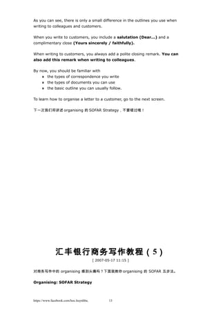 As you can see, there is only a small difference in the outlines you use when
writing to colleagues and customers.
When you write to customers, you include a salutation (Dear...) and a
complimentary close (Yours sincerely / faithfully).
When writing to customers, you always add a polite closing remark. You can
also add this remark when writing to colleagues.
By now, you should be familiar with
the types of correspondence you write
the types of documents you can use
the basic outline you can usually follow.
To learn how to organise a letter to a customer, go to the next screen.
下一次我们将讲述 organising 的 SOFAR Strategy，不要错过哦！
汇丰银行商务写作教程（5）
[ 2007-05-17 11:15 ]
对商务写作中的 organising 感到头痛吗？下面就教你 organising 的 SOFAR 五步法。
Organising: SOFAR Strategy
https://www.facebook.com/hoc.huynhba 13
 