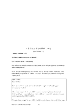 汇丰商务英语写作教程（40）
[ 2007-07-05 11:13 ]
汇丰商务英语写作教程（40）
这一节我们来继续 final exercise 接下来的步骤。
Final Exercise: Stage 2 - Organising
Now that you've finished planning your document, you're ready to begin the second stage
of the Writing Process.
You're ready to start organising your letter to Billy Ng. You can use the information below
to transform your plan into an outline. If you need more help, you can refer to Chapter 2
and Chapter 7.
30 June 200X
Dear Mr Chan
I am sorry to inform you that a recent incident has negatively affected my good
impression of the Bank.
Allow me to explain. On 10 June 200X, I received my monthly Visa card statement.
Unfortunately, as I was on a business trip in mid-June, I was unable to send a cheque to
settle my account until 22 June 200X.
Then, on the evening of 26 June 200X, I had dinner with friends. Afterwards I tried to pay
https://www.facebook.com/hoc.huynhba 130
 