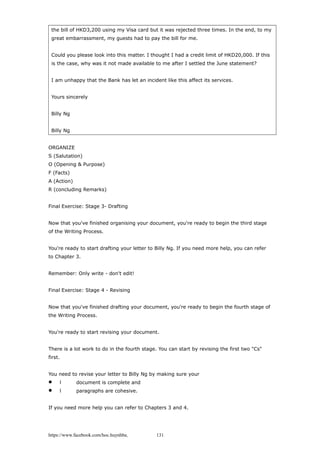 the bill of HKD3,200 using my Visa card but it was rejected three times. In the end, to my
great embarrassment, my guests had to pay the bill for me.
Could you please look into this matter. I thought I had a credit limit of HKD20,000. If this
is the case, why was it not made available to me after I settled the June statement?
I am unhappy that the Bank has let an incident like this affect its services.
Yours sincerely
Billy Ng
Billy Ng
ORGANIZE
S (Salutation)
O (Opening & Purpose)
F (Facts)
A (Action)
R (concluding Remarks)
Final Exercise: Stage 3- Drafting
Now that you've finished organising your document, you're ready to begin the third stage
of the Writing Process.
You're ready to start drafting your letter to Billy Ng. If you need more help, you can refer
to Chapter 3.
Remember: Only write - don't edit!
Final Exercise: Stage 4 - Revising
Now that you've finished drafting your document, you're ready to begin the fourth stage of
the Writing Process.
You're ready to start revising your document.
There is a lot work to do in the fourth stage. You can start by revising the first two "Cs"
first.
You need to revise your letter to Billy Ng by making sure your
 l document is complete and
 l paragraphs are cohesive.
If you need more help you can refer to Chapters 3 and 4.
https://www.facebook.com/hoc.huynhba 131
 