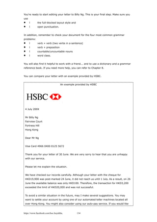 You're ready to start editing your letter to Billy Ng. This is your final step. Make sure you
use
 l the full-blocked layout style and
 l open punctuation.
In addition, remember to check your document for the four most common grammar
problems:
 l verb + verb (two verbs in a sentence)
 l verb + preposition
 l countable/uncountable nouns
 l word class.
You will also find it helpful to work with a friend... and to use a dictionary and a grammar
reference book. If you need more help, you can refer to Chapter 8.
You can compare your letter with an example provided by HSBC.
An example provided by HSBC
4 July 200X
Mr Billy Ng
Fairview Court
Fortress Hill
Hong Kong
Dear Mr Ng
Visa Card 4966 0400 0125 5672
Thank you for your letter of 30 June. We are very sorry to hear that you are unhappy
with our service.
Please let me explain the situation.
We have checked our records carefully. Although your letter with the cheque for
HKD19,900 was post-marked 24 June, it did not reach us until 1 July. As a result, on 26
June the available balance was only HKD100. Therefore, the transaction for HKD3,200
exceeded the limit of HKD20,000 and was not successful.
To avoid a similar situation in the future, may I make several suggestions. You may
want to settle your account by using one of our automated teller machines located all
over Hong Kong. You might also consider using our auto-pay service. If you would like
https://www.facebook.com/hoc.huynhba 134
 