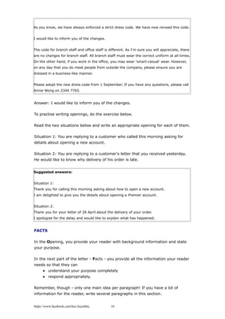As you know, we have always enforced a strict dress code. We have now revised this code.
I would like to inform you of the changes.
The code for branch staff and office staff is different. As I'm sure you will appreciate, there
are no changes for branch staff. All branch staff must wear the correct uniform at all times.
On the other hand, if you work in the office, you may wear 'smart-casual' wear. However,
on any day that you do meet people from outside the company, please ensure you are
dressed in a business-like manner.
Please adopt the new dress code from 1 September. If you have any questions, please call
Annie Wong on 2344 7765.
Answer: I would like to inform you of the changes.
To practise writing openings, do the exercise below.
Read the two situations below and write an appropriate opening for each of them.
Situation 1: You are replying to a customer who called this morning asking for
details about opening a new account.
Situation 2: You are replying to a customer's letter that you received yesterday.
He would like to know why delivery of his order is late.
Suggested answers:
Situation 1:
Thank you for calling this morning asking about how to open a new account.
I am delighted to give you the details about opening a Premier account.
Situation 2:
Thank you for your letter of 28 April about the delivery of your order.
I apologise for the delay and would like to explain what has happened.
FACTS
In the Opening, you provide your reader with background information and state
your purpose.
In the next part of the letter - Facts - you provide all the information your reader
needs so that they can
understand your purpose completely
respond appropriately.
Remember, though - only one main idea per paragraph! If you have a lot of
information for the reader, write several paragraphs in this section.
https://www.facebook.com/hoc.huynhba 16
 