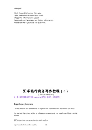 Examples:
I look forward to hearing from you.
I look forward to receiving your order.
I hope this information is useful.
Please call me if you need any further information.
Please call me if you have any questions.
汇丰银行商务写作教程（6）
[ 2007-05-18 09:38 ]
这一课，我们将就前几次学到的 organising 技巧做一些练习，以巩固所学。
Organising: Summary
In this chapter, you learned how to organise the contents of the documents you write.
You learned that, when writing to colleagues or customers, you usually can follow a similar
outline.
SOFAR can help you remember the basic outline.
https://www.facebook.com/hoc.huynhba 18
 