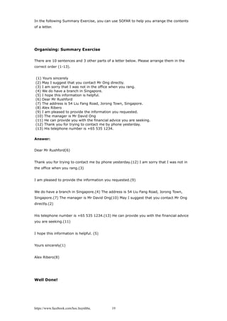 In the following Summary Exercise, you can use SOFAR to help you arrange the contents
of a letter.
Organising: Summary Exercise
There are 10 sentences and 3 other parts of a letter below. Please arrange them in the
correct order (1-13).
(1) Yours sincerely
(2) May I suggest that you contact Mr Ong directly.
(3) I am sorry that I was not in the office when you rang.
(4) We do have a branch in Singapore.
(5) I hope this information is helpful.
(6) Dear Mr Rushford
(7) The address is 54 Liu Fang Road, Jorong Town, Singapore.
(8) Alex Ribero
(9) I am pleased to provide the information you requested.
(10) The manager is Mr David Ong
(11) He can provide you with the financial advice you are seeking.
(12) Thank you for trying to contact me by phone yesterday.
(13) His telephone number is +65 535 1234.
Answer:
Dear Mr Rushford(6)
Thank you for trying to contact me by phone yesterday.(12) I am sorry that I was not in
the office when you rang.(3)
I am pleased to provide the information you requested.(9)
We do have a branch in Singapore.(4) The address is 54 Liu Fang Road, Jorong Town,
Singapore.(7) The manager is Mr David Ong(10) May I suggest that you contact Mr Ong
directly.(2)
His telephone number is +65 535 1234.(13) He can provide you with the financial advice
you are seeking.(11)
I hope this information is helpful. (5)
Yours sincerely(1)
Alex Ribero(8)
Well Done!
https://www.facebook.com/hoc.huynhba 19
 