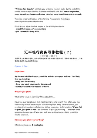 "Writing For Results" will help you write in a modern style. By the end of this
course you'll be able to write business documents that are: better organized,
more complete, clearer and more concise, more courteous, more correct.
The most important feature of the Writing Process is its five stages:
plan--organize--draft--revise--edit
Good writers follow the five stages of the Writing Process to
--meet their readers' expectations
--get the results they want.
汇丰银行商务写作教程（2）
[ 2007-05-14 10:37 ]
开始写作之前要有个计划，这样在写作的时候才会知道自己要写什么、写作的目的是什么，才能
更好的考虑用什么样的写作方式。
Chapter 1 Plan
Objectives:
By the end of this chapter, you'll be able to plan your writing. You'll do
this by deciding:
--why you are writing
--how you want your reader to respond
--what you want your reader to know
Why do you plan?
What is the value of planning? Think about this...
Have you ever sat at your desk not knowing how to begin? Very often, you may
find writing difficult because you start writing right away. In other words, you
overlook the importance of planning before you write. Unfortunately, "if you fail
to plan, you plan to fail." So you need to plan your writing ... and then write
according to your plan. If you plan well, your writing is more likely to get the
results you want.
How can you plan your writing?
Effective writers use 3 strategies.
https://www.facebook.com/hoc.huynhba 2
 