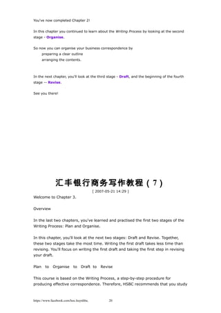 You've now completed Chapter 2!
In this chapter you continued to learn about the Writing Process by looking at the second
stage - Organise.
So now you can organise your business correspondence by
preparing a clear outline
arranging the contents.
In the next chapter, you'll look at the third stage - Draft, and the beginning of the fourth
stage -- Revise.
See you there!
汇丰银行商务写作教程（7）
[ 2007-05-21 14:29 ]
Welcome to Chapter 3.
Overview
In the last two chapters, you've learned and practised the first two stages of the
Writing Process: Plan and Organise.
In this chapter, you'll look at the next two stages: Draft and Revise. Together,
these two stages take the most time. Writing the first draft takes less time than
revising. You'll focus on writing the first draft and taking the first step in revising
your draft.
Plan to Organise to Draft to Revise
This course is based on the Writing Process, a step-by-step procedure for
producing effective correspondence. Therefore, HSBC recommends that you study
https://www.facebook.com/hoc.huynhba 20
 