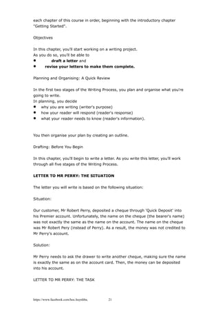 each chapter of this course in order, beginning with the introductory chapter
"Getting Started".
Objectives
In this chapter, you'll start working on a writing project.
As you do so, you'll be able to
 draft a letter and
 revise your letters to make them complete.
Planning and Organising: A Quick Review
In the first two stages of the Writing Process, you plan and organise what you're
going to write.
In planning, you decide
 why you are writing (writer's purpose)
 how your reader will respond (reader's response)
 what your reader needs to know (reader's information).
You then organise your plan by creating an outline.
Drafting: Before You Begin
In this chapter, you'll begin to write a letter. As you write this letter, you'll work
through all five stages of the Writing Process.
LETTER TO MR PERRY: THE SITUATION
The letter you will write is based on the following situation:
Situation:
Our customer, Mr Robert Perry, deposited a cheque through 'Quick Deposit' into
his Premier account. Unfortunately, the name on the cheque (the bearer's name)
was not exactly the same as the name on the account. The name on the cheque
was Mr Robert Pery (instead of Perry). As a result, the money was not credited to
Mr Perry's account.
Solution:
Mr Perry needs to ask the drawer to write another cheque, making sure the name
is exactly the same as on the account card. Then, the money can be deposited
into his account.
LETTER TO MR PERRY: THE TASK
https://www.facebook.com/hoc.huynhba 21
 