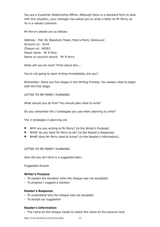 You are a Customer Relationship Officer. Although there is a standard form to deal
with this situation, your manager has asked you to write a letter to Mr Perry, as
he is a valued customer.
Mr Perry's details are as follows:
Address: Flat 3A, Bayshore Tower, Mary's Point, Vancouver
Account no: 6134
Cheque no: 60263
Payee name: Mr R Pery
Name on account record: Mr R Perry
What will you do next? Think about this...
You're not going to start writing immediately, are you?
Remember: there are five stages in the Writing Process. You always need to begin
with the first stage.
LETTER TO MR PERRY: PLANNING
What should you do first? You should plan what to write!
Do you remember the 3 strategies you use when planning to write?
The 3 strategies in planning are
 WHY are you writing to Mr Perry? (ie the Writer's Purpose)
 WHAT do you want Mr Perry to do? (ie the Reader's Response)
 WHAT does Mr Perry need to know? (ie the Reader's Information).
LETTER TO MR PERRY: PLANNING
How did you do? Here is a suggested plan:
Suggested Answer
Writer's Purpose
- To explain the situation (why the cheque was not accepted)
- To propose / suggest a solution
Reader's Response
- To understand why the cheque was not accepted
- To accept our suggestion
Reader's Information
- The name on the cheque needs to match the name on the account card
https://www.facebook.com/hoc.huynhba 22
 