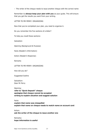 - The writer of the cheque needs to issue another cheque with the correct name
Remember to always keep your plan with you as your guide. This will ensure
that you get the results you want from your writing.
LETTER TO MR PERRY: ORGANISING
Now that you've completed your plan, you need to organise it.
Do you remember the five sections of a letter?
To help you recall these sections:
Salutation
Opening (Background & Purpose)
Facts (Reader's Information)
Action (Reader's Response)
Remarks
LETTER TO MR PERRY: ORGANISING
How did you do?
Suggested Outline
Salutation:
Dear Mr Perry
Opening:
refer to "Quick Deposit" cheque
apologise that cheque cannot be accepted
writing to explain situation and suggest solution
Facts:
explain that name was misspelled
explain that name on cheque needs to match name on account card
Action:
ask the writer of the cheque to issue another one
Remarks:
hope information is useful
https://www.facebook.com/hoc.huynhba 23
 